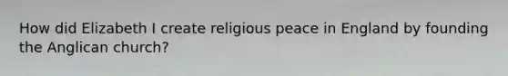 How did Elizabeth I create religious peace in England by founding the Anglican church?