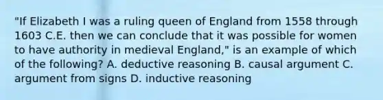 "If Elizabeth I was a ruling queen of England from 1558 through 1603 C.E. then we can conclude that it was possible for women to have authority in medieval England," is an example of which of the following? A. deductive reasoning B. causal argument C. argument from signs D. inductive reasoning