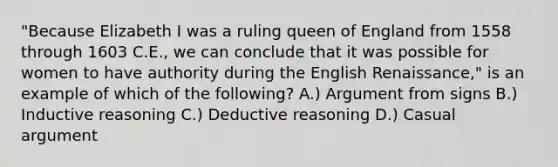 "Because Elizabeth I was a ruling queen of England from 1558 through 1603 C.E., we can conclude that it was possible for women to have authority during the English Renaissance," is an example of which of the following? A.) Argument from signs B.) Inductive reasoning C.) Deductive reasoning D.) Casual argument