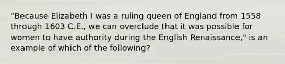 "Because Elizabeth I was a ruling queen of England from 1558 through 1603 C.E., we can overclude that it was possible for women to have authority during the English Renaissance," is an example of which of the following?