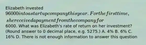 Elizabeth invested 96000 into a startup company this year. For the first time, she received a payment from the company for6000. What was Elizabeth's rate of return on her investment? (Round answer to 0 decimal place, e.g. 5275.) A. 4% B. 6% C. 16% D. There is not enough information to answer this question