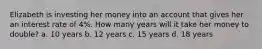 Elizabeth is investing her money into an account that gives her an interest rate of 4%. How many years will it take her money to double? a. 10 years b. 12 years c. 15 years d. 18 years