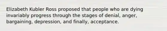 Elizabeth Kubler Ross proposed that people who are dying invariably progress through the stages of denial, anger, bargaining, depression, and finally, acceptance.