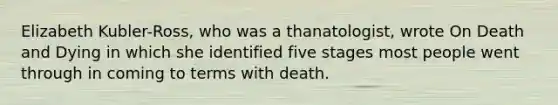 Elizabeth Kubler-Ross, who was a thanatologist, wrote On Death and Dying in which she identified five stages most people went through in coming to terms with death.