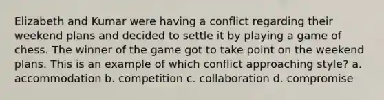 Elizabeth and Kumar were having a conflict regarding their weekend plans and decided to settle it by playing a game of chess. The winner of the game got to take point on the weekend plans. This is an example of which conflict approaching style? a. accommodation b. competition c. collaboration d. compromise