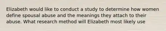 Elizabeth would like to conduct a study to determine how women define spousal abuse and the meanings they attach to their abuse. What research method will Elizabeth most likely use