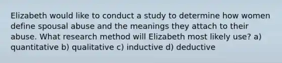 Elizabeth would like to conduct a study to determine how women define spousal abuse and the meanings they attach to their abuse. What research method will Elizabeth most likely use? a) quantitative b) qualitative c) inductive d) deductive