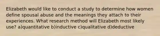 Elizabeth would like to conduct a study to determine how women define spousal abuse and the meanings they attach to their experiences. What research method will Elizabeth most likely use? a)quantitative b)inductive c)qualitative d)deductive