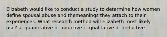 Elizabeth would like to conduct a study to determine how women define spousal abuse and themeanings they attach to their experiences. What research method will Elizabeth most likely use? a. quantitative b. inductive c. qualitative d. deductive