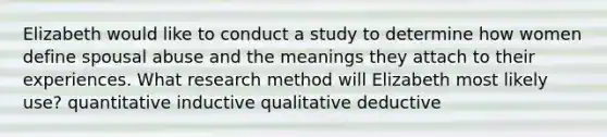 Elizabeth would like to conduct a study to determine how women define spousal abuse and the meanings they attach to their experiences. What research method will Elizabeth most likely use? quantitative inductive qualitative deductive