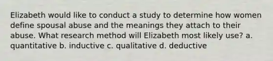 Elizabeth would like to conduct a study to determine how women define spousal abuse and the meanings they attach to their abuse. What research method will Elizabeth most likely use? a. quantitative b. inductive c. qualitative d. deductive