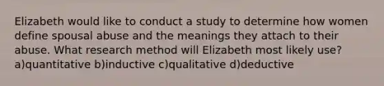 Elizabeth would like to conduct a study to determine how women define spousal abuse and the meanings they attach to their abuse. What research method will Elizabeth most likely use? a)quantitative b)inductive c)qualitative d)deductive