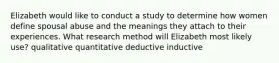 Elizabeth would like to conduct a study to determine how women define spousal abuse and the meanings they attach to their experiences. What research method will Elizabeth most likely use? qualitative quantitative deductive inductive