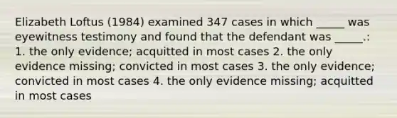 Elizabeth Loftus (1984) examined 347 cases in which _____ was eyewitness testimony and found that the defendant was _____.: 1. the only evidence; acquitted in most cases 2. the only evidence missing; convicted in most cases 3. the only evidence; convicted in most cases 4. the only evidence missing; acquitted in most cases