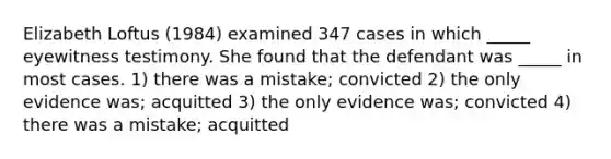 Elizabeth Loftus (1984) examined 347 cases in which _____ eyewitness testimony. She found that the defendant was _____ in most cases. 1) there was a mistake; convicted 2) the only evidence was; acquitted 3) the only evidence was; convicted 4) there was a mistake; acquitted