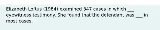 Elizabeth Loftus (1984) examined 347 cases in which ___ eyewitness testimony. She found that the defendant was ___ in most cases.