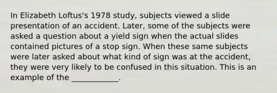 In Elizabeth Loftus's 1978 study, subjects viewed a slide presentation of an accident. Later, some of the subjects were asked a question about a yield sign when the actual slides contained pictures of a stop sign. When these same subjects were later asked about what kind of sign was at the accident, they were very likely to be confused in this situation. This is an example of the ____________.