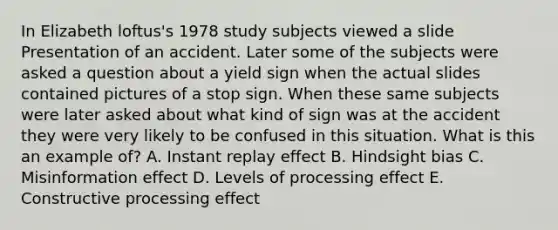 In Elizabeth loftus's 1978 study subjects viewed a slide Presentation of an accident. Later some of the subjects were asked a question about a yield sign when the actual slides contained pictures of a stop sign. When these same subjects were later asked about what kind of sign was at the accident they were very likely to be confused in this situation. What is this an example of? A. Instant replay effect B. Hindsight bias C. Misinformation effect D. Levels of processing effect E. Constructive processing effect