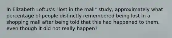 In Elizabeth Loftus's "lost in the mall" study, approximately what percentage of people distinctly remembered being lost in a shopping mall after being told that this had happened to them, even though it did not really happen?