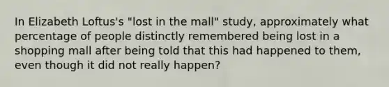 In Elizabeth Loftus's "lost in the mall" study, approximately what percentage of people distinctly remembered being lost in a shopping mall after being told that this had happened to them, even though it did not really happen?