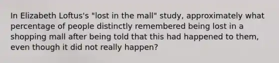 In Elizabeth Loftus's "lost in the mall" study, approximately what percentage of people distinctly remembered being lost in a shopping mall after being told that this had happened to them, even though it did not really happen?