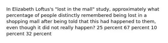 In Elizabeth Loftus's "lost in the mall" study, approximately what percentage of people distinctly remembered being lost in a shopping mall after being told that this had happened to them, even though it did not really happen? 25 percent 67 percent 10 percent 32 percent