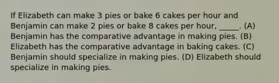 If Elizabeth can make 3 pies or bake 6 cakes per hour and Benjamin can make 2 pies or bake 8 cakes per hour, _____. (A) Benjamin has the comparative advantage in making pies. (B) Elizabeth has the comparative advantage in baking cakes. (C) Benjamin should specialize in making pies. (D) Elizabeth should specialize in making pies.