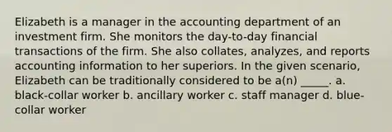 Elizabeth is a manager in the accounting department of an investment firm. She monitors the day-to-day financial transactions of the firm. She also collates, analyzes, and reports accounting information to her superiors. In the given scenario, Elizabeth can be traditionally considered to be a(n) _____. a. black-collar worker b. ancillary worker c. staff manager d. blue-collar worker