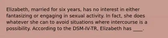 Elizabeth, married for six years, has no interest in either fantasizing or engaging in sexual activity. In fact, she does whatever she can to avoid situations where intercourse is a possibility. According to the DSM-IV-TR, Elizabeth has ____.