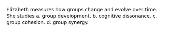 Elizabeth measures how groups change and evolve over time. She studies a. group development. b. cognitive dissonance. c. group cohesion. d. group synergy.