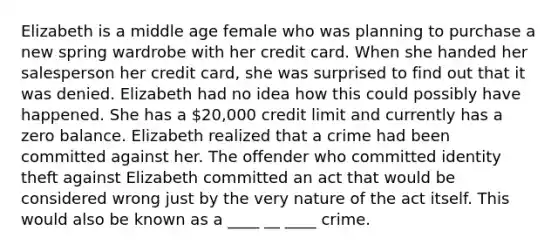 Elizabeth is a middle age female who was planning to purchase a new spring wardrobe with her credit card. When she handed her salesperson her credit card, she was surprised to find out that it was denied. Elizabeth had no idea how this could possibly have happened. She has a 20,000 credit limit and currently has a zero balance. Elizabeth realized that a crime had been committed against her. The offender who committed identity theft against Elizabeth committed an act that would be considered wrong just by the very nature of the act itself. This would also be known as a ____ __ ____ crime.