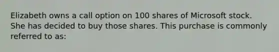 Elizabeth owns a call option on 100 shares of Microsoft stock. She has decided to buy those shares. This purchase is commonly referred to as: