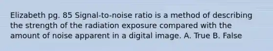 Elizabeth pg. 85 Signal-to-noise ratio is a method of describing the strength of the radiation exposure compared with the amount of noise apparent in a digital image. A. True B. False