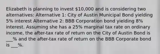 Elizabeth is planning to invest 10,000 and is considering two alternatives: Alternative 1: City of Austin Municipal Bond yielding 5% interest Alternative 2: BBB Corporation bond yielding 8% interest. Assuming she has a 25% marginal tax rate on ordinary income, the after-tax rate of return on the City of Austin Bond is ___% and the after-tax rate of return on the BBB Corporate bond is ___%.