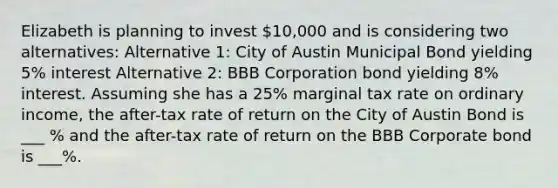 <a href='https://www.questionai.com/knowledge/kgEKSCea5s-elizabeth-i' class='anchor-knowledge'>elizabeth i</a>s planning to invest 10,000 and is considering two alternatives: Alternative 1: City of Austin Municipal Bond yielding 5% interest Alternative 2: BBB Corporation bond yielding 8% interest. Assuming she has a 25% marginal tax rate on ordinary income, the after-tax rate of return on the City of Austin Bond is ___ % and the after-tax rate of return on the BBB Corporate bond is ___%.