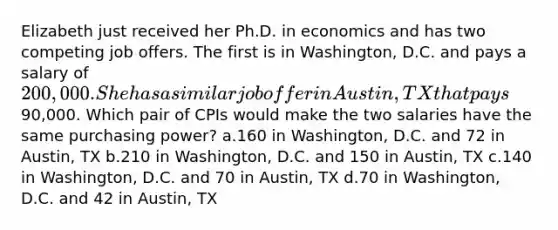 Elizabeth just received her Ph.D. in economics and has two competing job offers. The first is in Washington, D.C. and pays a salary of 200,000. She has a similar job offer in Austin, TX that pays90,000. Which pair of CPIs would make the two salaries have the same purchasing power? a.160 in Washington, D.C. and 72 in Austin, TX b.210 in Washington, D.C. and 150 in Austin, TX c.140 in Washington, D.C. and 70 in Austin, TX d.70 in Washington, D.C. and 42 in Austin, TX