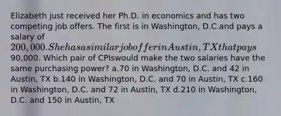 Elizabeth just received her Ph.D. in economics and has two competing job offers. The first is in Washington, D.C.and pays a salary of 200,000. She has a similar job offer in Austin, TX that pays90,000. Which pair of CPIswould make the two salaries have the same purchasing power? a.70 in Washington, D.C. and 42 in Austin, TX b.140 in Washington, D.C. and 70 in Austin, TX c.160 in Washington, D.C. and 72 in Austin, TX d.210 in Washington, D.C. and 150 in Austin, TX