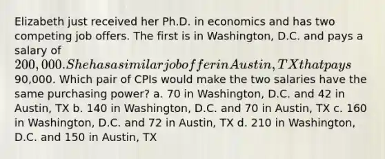 Elizabeth just received her Ph.D. in economics and has two competing job offers. The first is in Washington, D.C. and pays a salary of 200,000. She has a similar job offer in Austin, TX that pays90,000. Which pair of CPIs would make the two salaries have the same purchasing power? a. 70 in Washington, D.C. and 42 in Austin, TX b. 140 in Washington, D.C. and 70 in Austin, TX c. 160 in Washington, D.C. and 72 in Austin, TX d. 210 in Washington, D.C. and 150 in Austin, TX