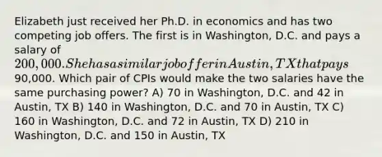 Elizabeth just received her Ph.D. in economics and has two competing job offers. The first is in Washington, D.C. and pays a salary of 200,000. She has a similar job offer in Austin, TX that pays90,000. Which pair of CPIs would make the two salaries have the same purchasing power? A) 70 in Washington, D.C. and 42 in Austin, TX B) 140 in Washington, D.C. and 70 in Austin, TX C) 160 in Washington, D.C. and 72 in Austin, TX D) 210 in Washington, D.C. and 150 in Austin, TX