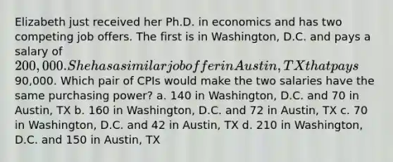 Elizabeth just received her Ph.D. in economics and has two competing job offers. The first is in Washington, D.C. and pays a salary of 200,000. She has a similar job offer in Austin, TX that pays90,000. Which pair of CPIs would make the two salaries have the same purchasing power? a. 140 in Washington, D.C. and 70 in Austin, TX b. 160 in Washington, D.C. and 72 in Austin, TX c. 70 in Washington, D.C. and 42 in Austin, TX d. 210 in Washington, D.C. and 150 in Austin, TX