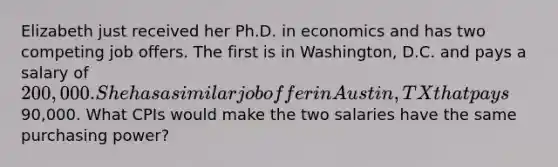 Elizabeth just received her Ph.D. in economics and has two competing job offers. The first is in Washington, D.C. and pays a salary of 200,000. She has a similar job offer in Austin, TX that pays90,000. What CPIs would make the two salaries have the same purchasing power?