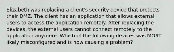 Elizabeth was replacing a client's security device that protects their DMZ. The client has an application that allows external users to access the application remotely. After replacing the devices, the external users cannot connect remotely to the application anymore. Which of the following devices was MOST likely misconfigured and is now causing a problem?