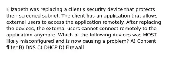 Elizabeth was replacing a client's security device that protects their screened subnet. The client has an application that allows external users to access the application remotely. After replacing the devices, the external users cannot connect remotely to the application anymore. Which of the following devices was MOST likely misconfigured and is now causing a problem? A) Content filter B) DNS C) DHCP D) Firewall