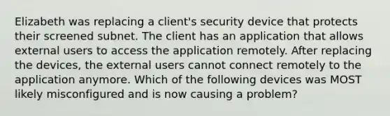 Elizabeth was replacing a client's security device that protects their screened subnet. The client has an application that allows external users to access the application remotely. After replacing the devices, the external users cannot connect remotely to the application anymore. Which of the following devices was MOST likely misconfigured and is now causing a problem?