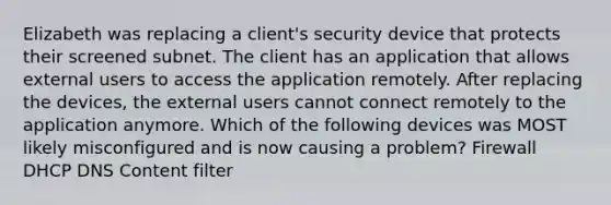 Elizabeth was replacing a client's security device that protects their screened subnet. The client has an application that allows external users to access the application remotely. After replacing the devices, the external users cannot connect remotely to the application anymore. Which of the following devices was MOST likely misconfigured and is now causing a problem? Firewall DHCP DNS Content filter