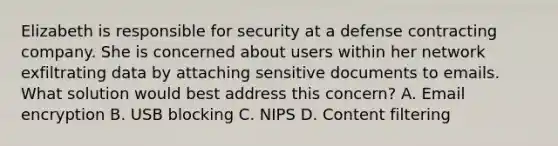 Elizabeth is responsible for security at a defense contracting company. She is concerned about users within her network exfiltrating data by attaching sensitive documents to emails. What solution would best address this concern? A. Email encryption B. USB blocking C. NIPS D. Content filtering