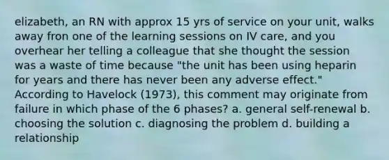 elizabeth, an RN with approx 15 yrs of service on your unit, walks away fron one of the learning sessions on IV care, and you overhear her telling a colleague that she thought the session was a waste of time because "the unit has been using heparin for years and there has never been any adverse effect." According to Havelock (1973), this comment may originate from failure in which phase of the 6 phases? a. general self-renewal b. choosing the solution c. diagnosing the problem d. building a relationship