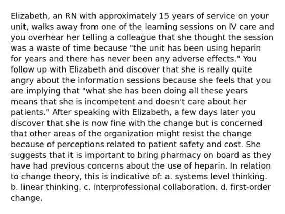 Elizabeth, an RN with approximately 15 years of service on your unit, walks away from one of the learning sessions on IV care and you overhear her telling a colleague that she thought the session was a waste of time because "the unit has been using heparin for years and there has never been any adverse effects." You follow up with Elizabeth and discover that she is really quite angry about the information sessions because she feels that you are implying that "what she has been doing all these years means that she is incompetent and doesn't care about her patients." After speaking with Elizabeth, a few days later you discover that she is now fine with the change but is concerned that other areas of the organization might resist the change because of perceptions related to patient safety and cost. She suggests that it is important to bring pharmacy on board as they have had previous concerns about the use of heparin. In relation to change theory, this is indicative of: a. systems level thinking. b. linear thinking. c. interprofessional collaboration. d. first-order change.