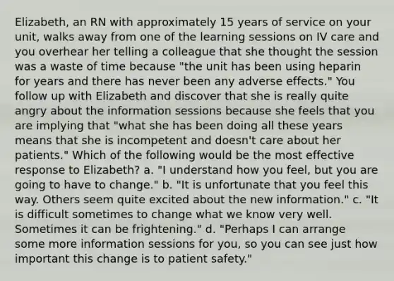 Elizabeth, an RN with approximately 15 years of service on your unit, walks away from one of the learning sessions on IV care and you overhear her telling a colleague that she thought the session was a waste of time because "the unit has been using heparin for years and there has never been any adverse effects." You follow up with Elizabeth and discover that she is really quite angry about the information sessions because she feels that you are implying that "what she has been doing all these years means that she is incompetent and doesn't care about her patients." Which of the following would be the most effective response to Elizabeth? a. "I understand how you feel, but you are going to have to change." b. "It is unfortunate that you feel this way. Others seem quite excited about the new information." c. "It is difficult sometimes to change what we know very well. Sometimes it can be frightening." d. "Perhaps I can arrange some more information sessions for you, so you can see just how important this change is to patient safety."