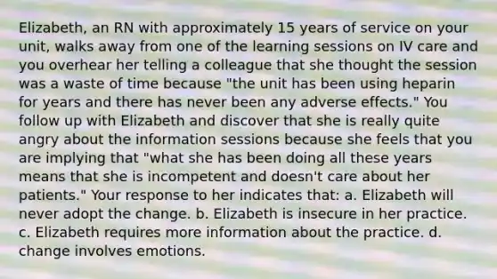 Elizabeth, an RN with approximately 15 years of service on your unit, walks away from one of the learning sessions on IV care and you overhear her telling a colleague that she thought the session was a waste of time because "the unit has been using heparin for years and there has never been any adverse effects." You follow up with Elizabeth and discover that she is really quite angry about the information sessions because she feels that you are implying that "what she has been doing all these years means that she is incompetent and doesn't care about her patients." Your response to her indicates that: a. Elizabeth will never adopt the change. b. Elizabeth is insecure in her practice. c. Elizabeth requires more information about the practice. d. change involves emotions.